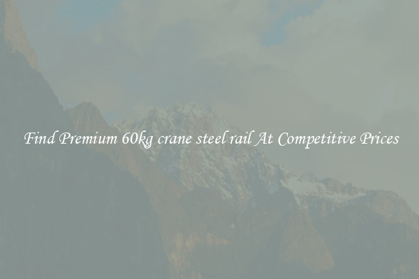 Find Premium 60kg crane steel rail At Competitive Prices